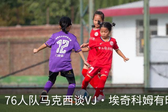 76人队马克西谈VJ·埃奇科姆有时让他恼火的事情：我会对他生气